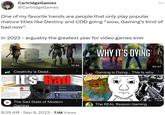 One of my favorite trends are people that only play popular mature titles like Destiny and COD going "wow, Gaming's kind of bad now". In 2023 - arguably the greatest year for video games ever hot ummary The island town of a nder siege by agnof and the Explore the con www as MAN Me Buy amazon.com CartridgeGames @CartridgeGames working and www and G to the Creativity is Dead... It's Bad 33 User Score Generaty ng Sk R.I.P CREATIVITY Deewa BM de A Rating Ady Marente de 12:55 ⠀ Deeper Dede re of No Online Mu Onde Dead Creat EWS: Mixed (7,139) Mixed (215,377) 13:11 : The Sad State of Modern Gaming 8:39 AM - Sep 9, 2023 7.1M Views WHY IT'S DYING A Gaming is Dying... This is why ZU : The REAL Reason Gaming 53:47 245 9:07 LIVE ⠀