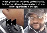 When you listen to a song you really like, but halfway through you realize that you didn't appreciate it enough N D