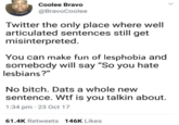 Coolee Bravo @BravoCoolee Twitter the only place where well articulated sentences still get misinterpreted. You can make fun of lesphobia and somebody will say "So you hate lesbians?" No bitch. Dats a whole new sentence. W-- is you talkin about. 1:34 pm - 23 Oct 17 61.4K Retweets 146K Likes <
