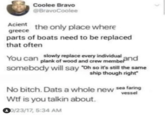 Coolee Bravo @BravoCoolee Acient the only place where greece parts of boats need to be replaced that often You can slowly replace every individual plank of wood and crew member and somebody will say "Oh so it's still the same ship though right" No bitch. Dats a whole new sea faring vessel W-- is you talkin about. 00/23/17, 5:34 AM