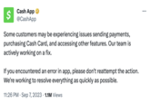 Cash App @CashApp $ Some customers may be experiencing issues sending payments, purchasing Cash Card, and accessing other features. Our team is actively working on a fix. If you encountered an error in app, please don't reattempt the action. We're working to resolve everything as quickly as possible. 11:26 PM. Sep 7, 2023 1.1M Views ...