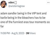 eden @wisterriagrow adam sandler being in the VIP tent and karlie being in the bleachers has to be one of the funniest eras tour moments so far 11:08 PM . Aug 9, 2023 - 3M Views