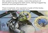 She asked me for nudes, i sent the picture of Shrek, who's pregnant with sonic, being hugged by batman and she blocked me. Then I realized, she wanted a nude of the body, and I, fool, sent one of the soul ** YO