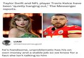 Taylor Swift and NFL player Travis Kelce have been 'quietly hanging out,' The Messenger reports. LIAM @liamsevenaugust CHIV ... he's handsome, unproblematic has his on own money and a stable job so we know for a fact she isn't talking to him