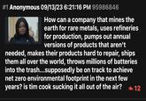 #1 Anonymous 09/13/23 6:21:16 PM 95986846 How can a company that mines the earth for rare metals, uses refineries for production, pumps out annual versions of products that aren't needed, makes their products hard to repair, ships them all over the world, throws millions of batteries into the trash...supposedly be on track to achieve net zero environmental footprint in the next few years? is tim cook sucking it all out of the air? 12