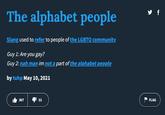 The alphabet people Slang used to refer to people of the LGBTQ community. Guy 1: Are you gay? Guy 2: nah man im not a part of the alphabet people by tuhp May 10, 2021 367 32 y f FLAG