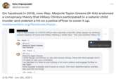 WAL Eric Hananoki @ehananoki On Facebook in 2018, now-Rep. Marjorie Taylor Greene (R-GA) endorsed a conspiracy theory that Hillary Clinton participated in a satanic child murder and ordered a hit on a police officer to cover it up. mediamatters.org/facebook/marjo... This is the mother of a NYPD officer who watched a horrific video seized on anthony weiners laptop of huma and hillary filleting a childs face. This was another hillary hit Like · Reply. 2y Author Marjorie Taylor Greene Yes Familia Like · Reply. 2y Author Marjorie Taylor Greene I post things sometimes to see who knows things. Most the time people don't. I'm glad to see your comment. Marjorie Taylor Greene I've decided it's time to start doing a lot more videos and engage further in the fight. Most people honestly don't know so much. The msm disinformation warfare has won for too long! Like · Reply 2y 3:15 PM Jan 26, 2021 1 ...