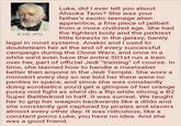 8 KB JPG Luke, did I ever tell you about Ahsoka Tano? She was your father's exotic teenage alien apprentice, a fine piece of j------- from a more civilized age. She had the tightest body and the perkiest little breasts in the galaxy; barely legal in most systems. Anakin and I used to doubleteam her at the end of every successful campaign during the Clone Wars, and once in a while we'd even have the entire 501st run a train over her, part of official Jedi "training" of course. In time, she learned how to handle a meatsaber better than anyone in the Jedi Temple. She wore a miniskirt every day so we told her there were no panties in space, and since she was constantly doing acrobatics you'd get a glimpse of her orange p---- mid fight as she'd do a flip while slicing a B2 Super Battledroid in half. It was surreal. We taught her to grip her weapon backwards like a dildo and she constantly got captured by pirates and slavers almost every other day. It was ridiculous, like a constant p---- Luke, you have no idea. And she was a good friend.