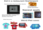 Kid in a restaurant Starterpack Youtube Video Playing at Max Volume Volume ▬▬▬▬▬▬▬▬▬▬▬▬▬▬▬▬▬▬▬ ww Has an tired Mom drinking Wine While kid is never finishes Quarter of the meal What they wear LIKE BOSS ▬▬▬▬▬▬▬▬ E Only Orders this Or Mac and Cheese Nasiest ipads Weird IPad cases 19 6 B ▸ N • ug ●