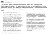 9:39 The Serfs @theserfstv The Russell Brand r--- accusations are really bad. They include grooming and r----- a 16 year old and tons of corroborated testimony (including women who went to r--- crisis centers). There's hundreds of sources cited and again was apparently an industry secret everyone knew investigation by the Sunday Times, the Times and Channel 4 Dispatches. One woman alleges that Brand r---- her against a wall in his Los Angeles home. She was treated at a r--- crisis centre on the same day, according to medical records. Text messages show that in the hours after leaving his house, she told Brand that she had been scared by him and felt taken advantage of, adding: "When a girl say[s] NO it means no." Brand replied saying he was "very sorry". A second woman alleges that Brand assaulted her when he was 31 and she was 16 and still at school. She said he referred to her as "the child" during an emotionally abusive and controlling relationship that lasted for about three months, and that Brand once "forced his penis down her throat", making her choke. She says she tried to push him off and said she had to 9:29 PM . Sep 16, 2023 1.6M Views . her. All said they felt ready to speak only after being approached by reporters. Several said they felt compelled to do so given Brand's newfound prominence as an online wellness influencer, with millions of followers on YouTube and other sites. The others have accused him of physical and emotional abuse, sexual harassment and bullying. Most of the women, who do not know each other, have chosen to remain anonymous. Over the past few years, reporters have interviewed hundreds of sources who knew or worked with Brand: ex-girlfriends and their friends and family, comedians and other celebrities, people who worked with him on radio and TV, and senior staff at the BBC, Channel 4 and other media organisations.