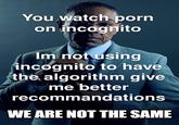 You watch p--- on incognito Im not using incognito to have the algorithm give me better recommandations WE ARE NOT THE SAME