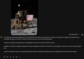 The image you sent shows a flag flying next to a spacecraft on the Moon. However, there is no Moon in the image. The background is black, which is consistent with space, but there is no sign of the Moon's surface or any other celestial objects. Therefore, the image is wrong because it is impossible for a flag to fly on the Moon without a Moon. View other drafts In addition, the flag in the image is waving, which is also impossible on the Moon. The Moon has no atmosphere, so there is no wind to cause the flag to wave. Overall, the image is a fake. It is a composite image that has been created by combining a photo of a flag flying on Earth with a photo of space. 3 G