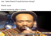 me: *asks friend if could borrow money* friend: sure friend randomly after 4 years: The Do you remember?