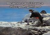 Me when I don't have a thicc goth girlfriend