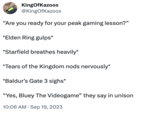 KingOfKazoos @KingOfKazoos "Are you ready for your peak gaming lesson?" *Elden Ring gulps* *Starfield breathes heavily* *Tears of the Kingdom nods nervously* *Baldur's Gate 3 sighs* "Yes, Bluey The Videogame" they say in unison 10:06 AM Sep 19, 2023