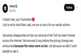 Unity’s own explanation for deleting the ToS off their own website is… it wasn’t generating enough engagement Unity @unity Follow I totally hear your frustration! Just to echo what Marc said, we are so sorry for our earlier actions. Genuinely disappointed at how our removal of the ToS has been framed across the internet. We removed it way before the pricing change was announced because the views were so low, not because we didn't want people to see it.
