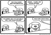 DO YOU HAVE ANY REFERENCES? I'M SORRY, BUT IT'S ACTUALLY "NO, I AM YOUR FATHER" HODE THIS COMIC MADE POSSIBLE THANKS TO JOHAN WIIK UHHH... "LUKE, I'M YOUR FATHER" YOU CAN LEAVE NOW @MrLovenstein MRLOVENSTEIN.COM •