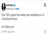 Kwebbelkop @Kwebbelkop Follow X Over 10M+ people have already seen Kwebbelkop ai 2.0 in less than 48 hours. Al is taking over. 7:34 AM - Sep 24, 2023 .