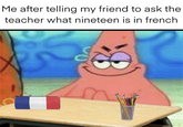 Me after telling my friend to ask the teacher what nineteen is in french.