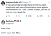Renaissance Timber LLC @TimberLlc. 17h My friend, is it so hard to believe that thousands of informed, morally outraged people would stand up for Ukraine against Russian aggression and disinformation? I have a name, a business, an address, and a face. And I vote. Look me up. Happy to chat. 154 134 Oleg Kostour MS @OlegKostour Amen to that 9:21 PM Sep 24, 2023 11K Views 2,905 ₁38.7K ... ↑ ...