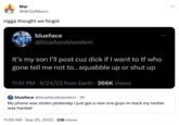 Mar @MrOofMann n---- thought we forgot blueface @bluefacebleedem It's my son I'll post cuz d--- if I want to tf who gone tell me not to...squabble up or shut up 11:51 PM 9/24/23 from Earth. 266K Views blueface @bluefacebleedem. 3h My phone was stolen yesterday I just got a new one guys im back my twitter was hacked 11:56 AM . Sep 25, 2023 236 Views