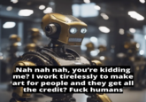 Nah nah nah, you're kidding me? I work tirelessly to make art for people and they get all the credit? F--- humans