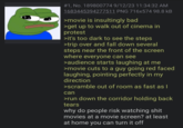 #1, No. 189800774 9/12/23 11:34:32 AM 1683445394277511 PNG 716x574 98.8 kB >movie is insultingly bad >get up to walk out of cinema in protest >it's too dark to see the steps >trip over and fall down several steps near the front of the screen where everyone can see >audience starts laughing at me >movie cuts to a guy going red faced laughing, pointing perfectly in my direction >scramble out of room as fast as I can >run down the corridor holding back tears why do people risk watching s--- movies at a movie screen? at least at home you can turn it off