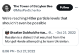 Hitler Particles The Tower of Babylon Bee Follow @MissPavlichenko We're reaching Hitler particle levels that shouldn't even be possible Steafan Dubhuidhe (co... @... Oct 25, 2022 Russian is a dialect that resulted from the Mongol Horde attempting to learn Ukrainian. 8:06 PM Oct 27, 2022