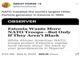 Hitler Particles GREAT HORSE +2 @famoushorse NATO installed the world's largest Hitler Particle generator in Estonia in 1995 OBSERVER Estonia Wants More NATO Troops-But Only If They Aren't Black While African American NATO troops protect Estonia's capital, local racists shout 'Go back to your grandparents in Nigeria!' 2:02 AM . May 6, 2023 206.1K Views www ill.