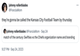 johnny rollerblades @FranziaMom they're gonna be called the Kansas City Football Team by thursday johnny rollerblades @FranziaMom · Sep 24 match of the century: Swifties vs the Chiefs organization name and branding 9:27 PM. Sep 24, 2023 ...