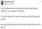 Ben Armstrong @BenArmstrongsX This is the hardest tweet I ever have had to make. I need to make a confession I never imagined I would admit I'm not even really sure if I have the courage to say it but I'm going to do my best Here it goes: My name is Ben and I'm a loiterer. I did 8 whole hours in the slammer