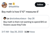 rae @RaeWitte Follow Boy math is how 5'10" measures 6' Lo @solodeauxleaux. Sep 26 Boy math is them not wanting to spend $10 on flowers cause they'll die 3:17 AM - Sep 26, 2023 3.3M Views