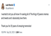 Leah Remini's Reaction to The King of Queens memes Leah Remini @Leah Remini I wanted to let you all know I'm seeing all of The King of Queens memes and tweets and I absolutely love them. Thank you for 25 years of amazing memories! 1:58 PM . Sep 26, 2023 3.5M Views