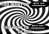 YOU WANT TO give me validation give me YOU WANT TO validation SO BAD