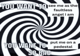 YOU WANT TO See me as the faultless angel i am put me on a YOU WANT TO pedestal SO BAD