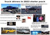 Truck drivers in 2023 starter pack Have a fitting nickname - pavement princess - these trucks are never used off-road Person driving them is either: A) A boomer/early Gen X man FESO C) A tiny girl GB B) Teenager/young adult with this haircut Han GENERATION HODOUTEN C Have likely never watched Dragon Tales when they were younger X They might be based and own one of these "I didn't mean to run over the 3 year old, they were out of my view and I couldn't see them!" 90% of the time, they'll have this sticker on the back of their car Stupid ass truck nuts and these bright f------ lights that'll blind you and cause a nasty accident