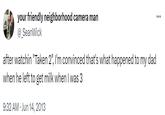 your friendly neighborhood camera man @SeanWick after watchin "Taken 2", I'm convinced that's what happened to my dad when he left to get milk when I was 3 9:32 AM Jun 14, 2013