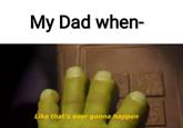 My Dad when- Like that's ever gonna happen