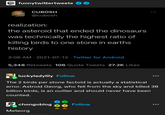 N funnytwittertweets CUBOSH @cubosh realization: the asteroid that ended the dinosaurs was technically the highest ratio of killing birds to one stone in earths history 3:06 AM - 2021-07-12 - Twitter for Android 5,348 Retweets 106 Quote Tweets 27.2K Likes luckyladylily Follow The 2 birds per stone factoid is actually a statistical error. Astroid Georg, who fell from the sky and killed 38 billion birds, is an outlier and should never have been counted. chongoblog Meteorg Follow