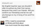 42sky42 said My English teacher says we shouldn't refer to authors by their first names because they aren't our friends. Will you confirm our friendship and let me call you George on my A Song of Ice and Fire report? STFU, I need to concentrate on Winds and think about how much i----- the story needs