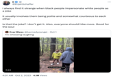 E GP @ElijahSchaffer I always find it strange when black people impersonate white people as a joke it usually involves them being polite and somewhat courteous to each other 0:15 Is that the joke? I don't get it. Also, everyone should hike more. Good for the soul Ever Bless @bannedyoangel Oct 1 I'm wheezing laughing white people on a hike 4:01 AM . Oct 2, 2023 4.1M Views oh it's you guys first time Tik Tok rasclott!