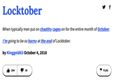 UD Definition Locktober When typically men put on chastity cages on for the entire month of October. I'm going to be so horny at the end of Locktober. by Kinggold63 October 4, 2018 284 36 FLAG