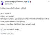 your favorite player's favorite player @zekkenVAL infinite money glitch (valorant edition) get to immortal make a new account farm clips in unrated against people who've never touched an fps before make yt montages with trendy songs acquire viewerbase that thinks you're actually good try it out and Imk if it works! ^_^ 10:07 AM - Oct 9, 2022