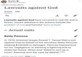 Braden @BradenIsBased Infinite money glitch Lawsuits against God Article Talk ZA ↓ Lawsuits against God have occurred in real life and in fiction. Issues debated in the actions include the problem of evil and harmful "acts of God". ^ Actual suits Betty Penrose In 1970, Arizonan lawyer Russel T. Tansie filed a suit against God on behalf of his secretary, Betty Penrose, seeking $100,000 in damages. Penrose blamed God for his "negligence" in allowing a lightning bolt to strike her house. When God "failed to turn up in court", Penrose won the case by default.[1][2] 1:49 PM . Dec 25, 2022 554K Views