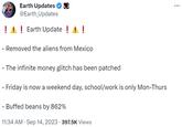 Earth Updates @Earth_Updates ! ! ! Earth Update ! ! ! - Removed the aliens from Mexico The infinite money glitch has been patched - Friday is now a weekend day, school/work is only Mon-Thurs - Buffed beans by 862% 11:34 AM . Sep 14, 2023 397.5K Views