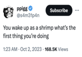 ppigg @s4m31p4n Subscribe You wake up as a shrimp what's the first thing you're doing 1:23 AM - Oct 2, 2023 168.5K Views