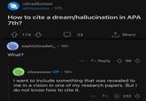 r/GradSchool u/cluuuuuuu 17h How to cite a dream/hallucination in APA 7th? 174 д sophisticaden_ . 16h What? cluuuuuuu OP- 16h 33 Reply ↑ Share 96 I want to include something that was revealed to me in a vision in one of my research papers. But I do not know how to cite it. ← ↑ 232 232