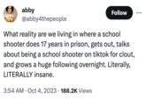 abby Follow @abby4thepeople What reality are we living in where a school shooter does 17 years in prison, gets out, talks about being a school shooter on tiktok for clout, and grows a huge following overnight. Literally, LITERALLY insane. 3:54 AM . Oct 4, 2023 188.2K Views