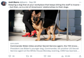 Josh Barro @jbarro. Sep 26 Keeping a dog that at your workplace that keeps biting the staff is insane - - but then, so is a lot of Americans' relationships to their dogs. cnn.com Commander Biden bites another Secret Service agent, the 11th know... President Joe Biden's younger dog, Commander, bit another US Secret Service agent at the White House Monday evening, CNN has learned, ... 39 138 359 ₁63.9K ↑