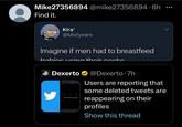 Mike27356894 @mike27356894.6h Find it. Kira' @Mistyears Imagine if men had to breastfeed babies using their cocks Dexerto @Dexerto 7h Users are reporting that some deleted tweets are reappearing on their profiles Show this thread